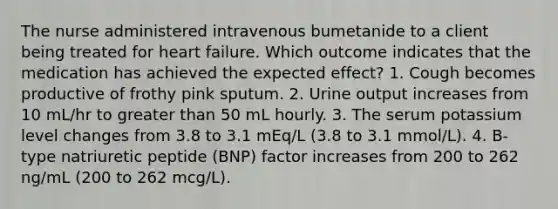 The nurse administered intravenous bumetanide to a client being treated for heart failure. Which outcome indicates that the medication has achieved the expected effect? 1. Cough becomes productive of frothy pink sputum. 2. Urine output increases from 10 mL/hr to greater than 50 mL hourly. 3. The serum potassium level changes from 3.8 to 3.1 mEq/L (3.8 to 3.1 mmol/L). 4. B-type natriuretic peptide (BNP) factor increases from 200 to 262 ng/mL (200 to 262 mcg/L).