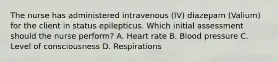 The nurse has administered intravenous​ (IV) diazepam​ (Valium) for the client in status epilepticus. Which initial assessment should the nurse​ perform? A. Heart rate B. <a href='https://www.questionai.com/knowledge/kD0HacyPBr-blood-pressure' class='anchor-knowledge'>blood pressure</a> C. Level of consciousness D. Respirations