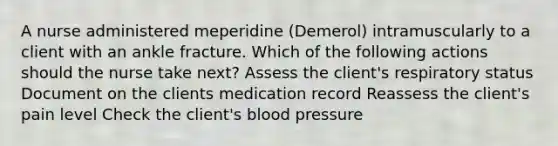 A nurse administered meperidine (Demerol) intramuscularly to a client with an ankle fracture. Which of the following actions should the nurse take next? Assess the client's respiratory status Document on the clients medication record Reassess the client's pain level Check the client's blood pressure