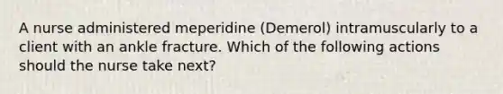 A nurse administered meperidine (Demerol) intramuscularly to a client with an ankle fracture. Which of the following actions should the nurse take next?