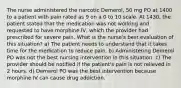 The nurse administered the narcotic Demerol, 50 mg PO at 1400 to a patient with pain rated as 9 on a 0 to 10 scale. At 1430, the patient stated that the medication was not working and requested to have morphine IV, which the provider had prescribed for severe pain. What is the nurse's best evaluation of this situation? a) The patient needs to understand that it takes time for the medication to reduce pain. b) Administering Demerol PO was not the best nursing intervention in this situation. c) The provider should be notified if the patient's pain is not relieved in 2 hours. d) Demerol PO was the best intervention because morphine IV can cause drug addiction.