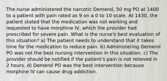 The nurse administered the narcotic Demerol, 50 mg PO at 1400 to a patient with pain rated as 9 on a 0 to 10 scale. At 1430, the patient stated that the medication was not working and requested to have morphine IV, which the provider had prescribed for severe pain. What is the nurse's best evaluation of this situation? a) The patient needs to understand that it takes time for the medication to reduce pain. b) Administering Demerol PO was not the best nursing intervention in this situation. c) The provider should be notified if the patient's pain is not relieved in 2 hours. d) Demerol PO was the best intervention because morphine IV can cause drug addiction.