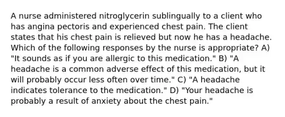 A nurse administered nitroglycerin sublingually to a client who has angina pectoris and experienced chest pain. The client states that his chest pain is relieved but now he has a headache. Which of the following responses by the nurse is appropriate? A) "It sounds as if you are allergic to this medication." B) "A headache is a common adverse effect of this medication, but it will probably occur less often over time." C) "A headache indicates tolerance to the medication." D) "Your headache is probably a result of anxiety about the chest pain."