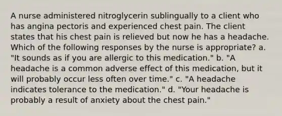 A nurse administered nitroglycerin sublingually to a client who has angina pectoris and experienced chest pain. The client states that his chest pain is relieved but now he has a headache. Which of the following responses by the nurse is appropriate? a. "It sounds as if you are allergic to this medication." b. "A headache is a common adverse effect of this medication, but it will probably occur less often over time." c. "A headache indicates tolerance to the medication." d. "Your headache is probably a result of anxiety about the chest pain."