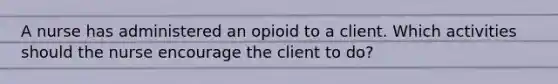 A nurse has administered an opioid to a client. Which activities should the nurse encourage the client to do?