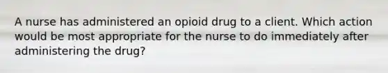 A nurse has administered an opioid drug to a client. Which action would be most appropriate for the nurse to do immediately after administering the drug?