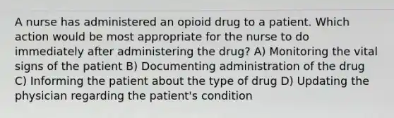 A nurse has administered an opioid drug to a patient. Which action would be most appropriate for the nurse to do immediately after administering the drug? A) Monitoring the vital signs of the patient B) Documenting administration of the drug C) Informing the patient about the type of drug D) Updating the physician regarding the patient's condition