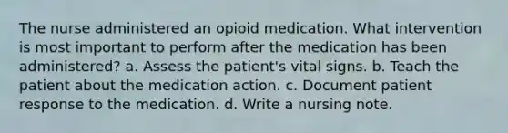 The nurse administered an opioid medication. What intervention is most important to perform after the medication has been administered? a. Assess the patient's vital signs. b. Teach the patient about the medication action. c. Document patient response to the medication. d. Write a nursing note.