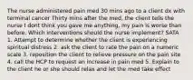 The nurse administered pain med 30 mins ago to a client dx with terminal cancer Thirty mins after the med, the client tells the nurse I dont think you gave me anything, my pain is worse than before. Which interventions should the nurse implement? SATA 1. Attempt to determine whether the client is experiencing spiritual distress 2. ask the client to rate the pain on a numeric scale 3. reposition the client to relieve pressure on the pain site 4. call the HCP to request an increase in pain med 5. Explain to the client he or she should relax and let the med take effect