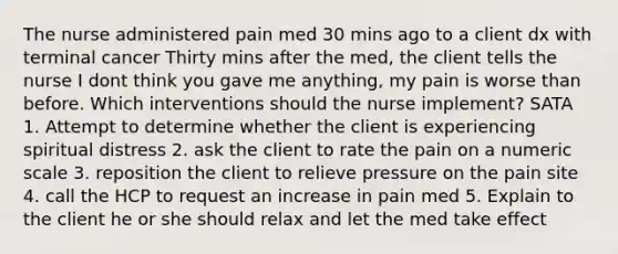 The nurse administered pain med 30 mins ago to a client dx with terminal cancer Thirty mins after the med, the client tells the nurse I dont think you gave me anything, my pain is worse than before. Which interventions should the nurse implement? SATA 1. Attempt to determine whether the client is experiencing spiritual distress 2. ask the client to rate the pain on a numeric scale 3. reposition the client to relieve pressure on the pain site 4. call the HCP to request an increase in pain med 5. Explain to the client he or she should relax and let the med take effect