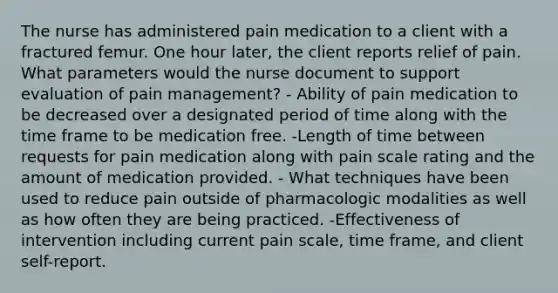 The nurse has administered pain medication to a client with a fractured femur. One hour later, the client reports relief of pain. What parameters would the nurse document to support evaluation of pain management? - Ability of pain medication to be decreased over a designated period of time along with the time frame to be medication free. -Length of time between requests for pain medication along with pain scale rating and the amount of medication provided. - What techniques have been used to reduce pain outside of pharmacologic modalities as well as how often they are being practiced. -Effectiveness of intervention including current pain scale, time frame, and client self-report.