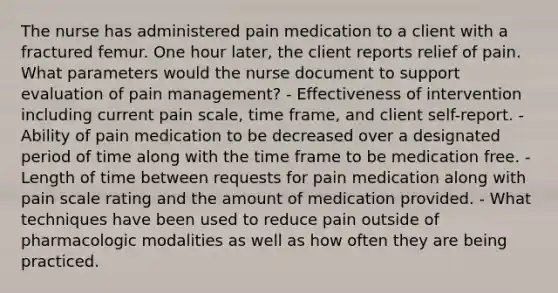 The nurse has administered pain medication to a client with a fractured femur. One hour later, the client reports relief of pain. What parameters would the nurse document to support evaluation of pain management? - Effectiveness of intervention including current pain scale, time frame, and client self-report. -Ability of pain medication to be decreased over a designated period of time along with the time frame to be medication free. -Length of time between requests for pain medication along with pain scale rating and the amount of medication provided. - What techniques have been used to reduce pain outside of pharmacologic modalities as well as how often they are being practiced.