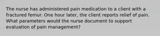 The nurse has administered pain medication to a client with a fractured femur. One hour later, the client reports relief of pain. What parameters would the nurse document to support evaluation of pain management?