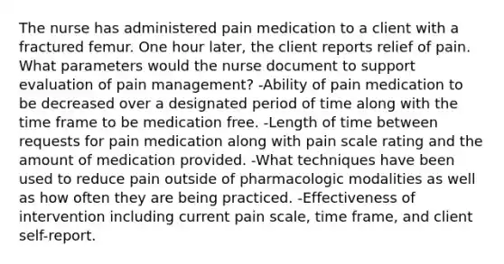 The nurse has administered pain medication to a client with a fractured femur. One hour later, the client reports relief of pain. What parameters would the nurse document to support evaluation of pain management? -Ability of pain medication to be decreased over a designated period of time along with the time frame to be medication free. -Length of time between requests for pain medication along with pain scale rating and the amount of medication provided. -What techniques have been used to reduce pain outside of pharmacologic modalities as well as how often they are being practiced. -Effectiveness of intervention including current pain scale, time frame, and client self-report.