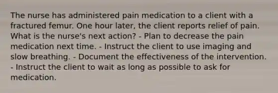 The nurse has administered pain medication to a client with a fractured femur. One hour later, the client reports relief of pain. What is the nurse's next action? - Plan to decrease the pain medication next time. - Instruct the client to use imaging and slow breathing. - Document the effectiveness of the intervention. - Instruct the client to wait as long as possible to ask for medication.