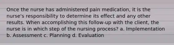 Once the nurse has administered pain medication, it is the nurse's responsibility to determine its effect and any other results. When accomplishing this follow-up with the client, the nurse is in which step of the nursing process? a. Implementation b. Assessment c. Planning d. Evaluation