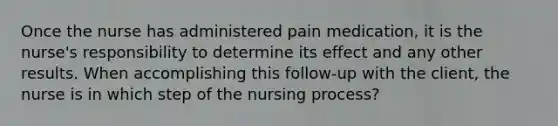 Once the nurse has administered pain medication, it is the nurse's responsibility to determine its effect and any other results. When accomplishing this follow-up with the client, the nurse is in which step of the nursing process?