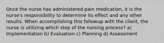 Once the nurse has administered pain medication, it is the nurse's responsibility to determine its effect and any other results. When accomplishing this followup with the client, the nurse is utilizing which step of the nursing process? a) Implementation b) Evaluation c) Planning d) Assessment