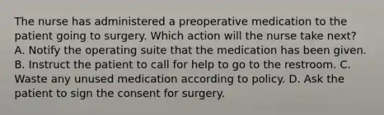 The nurse has administered a preoperative medication to the patient going to surgery. Which action will the nurse take next? A. Notify the operating suite that the medication has been given. B. Instruct the patient to call for help to go to the restroom. C. Waste any unused medication according to policy. D. Ask the patient to sign the consent for surgery.