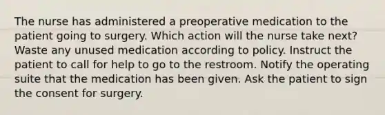 The nurse has administered a preoperative medication to the patient going to surgery. Which action will the nurse take next? Waste any unused medication according to policy. Instruct the patient to call for help to go to the restroom. Notify the operating suite that the medication has been given. Ask the patient to sign the consent for surgery.