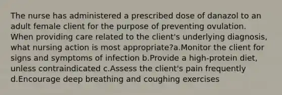 The nurse has administered a prescribed dose of danazol to an adult female client for the purpose of preventing ovulation. When providing care related to the client's underlying diagnosis, what nursing action is most appropriate?a.Monitor the client for signs and symptoms of infection b.Provide a high-protein diet, unless contraindicated c.Assess the client's pain frequently d.Encourage deep breathing and coughing exercises