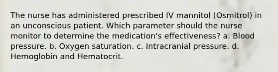 The nurse has administered prescribed IV mannitol (Osmitrol) in an unconscious patient. Which parameter should the nurse monitor to determine the medication's effectiveness? a. Blood pressure. b. Oxygen saturation. c. Intracranial pressure. d. Hemoglobin and Hematocrit.