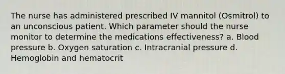 The nurse has administered prescribed IV mannitol (Osmitrol) to an unconscious patient. Which parameter should the nurse monitor to determine the medications effectiveness? a. Blood pressure b. Oxygen saturation c. Intracranial pressure d. Hemoglobin and hematocrit