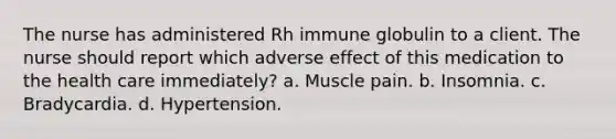 The nurse has administered Rh immune globulin to a client. The nurse should report which adverse effect of this medication to the health care immediately? a. Muscle pain. b. Insomnia. c. Bradycardia. d. Hypertension.