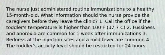 The nurse just administered routine immunizations to a healthy 15-month-old. What information should the nurse provide the caregivers before they leave the clinic? 1. Call the office if the toddler's temperature is higher than 100 F (37.7 C) 2. Fussiness and anorexia are common for 1 week after immunizations 3. Redness at the injection sites and a mild fever are common 4. The toddler's activity level should be restricted for 24 hours