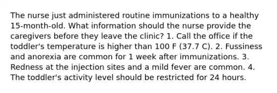 The nurse just administered routine immunizations to a healthy 15-month-old. What information should the nurse provide the caregivers before they leave the clinic? 1. Call the office if the toddler's temperature is higher than 100 F (37.7 C). 2. Fussiness and anorexia are common for 1 week after immunizations. 3. Redness at the injection sites and a mild fever are common. 4. The toddler's activity level should be restricted for 24 hours.