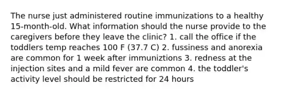 The nurse just administered routine immunizations to a healthy 15-month-old. What information should the nurse provide to the caregivers before they leave the clinic? 1. call the office if the toddlers temp reaches 100 F (37.7 C) 2. fussiness and anorexia are common for 1 week after immuniztions 3. redness at the injection sites and a mild fever are common 4. the toddler's activity level should be restricted for 24 hours