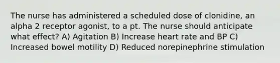 The nurse has administered a scheduled dose of clonidine, an alpha 2 receptor agonist, to a pt. The nurse should anticipate what effect? A) Agitation B) Increase heart rate and BP C) Increased bowel motility D) Reduced norepinephrine stimulation