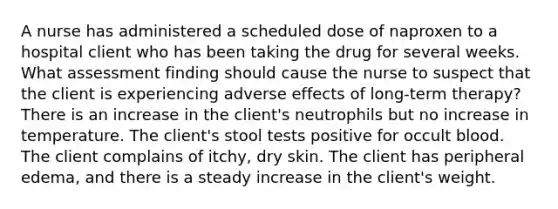 A nurse has administered a scheduled dose of naproxen to a hospital client who has been taking the drug for several weeks. What assessment finding should cause the nurse to suspect that the client is experiencing adverse effects of long-term therapy? There is an increase in the client's neutrophils but no increase in temperature. The client's stool tests positive for occult blood. The client complains of itchy, dry skin. The client has peripheral edema, and there is a steady increase in the client's weight.