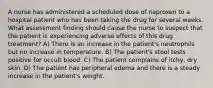 A nurse has administered a scheduled dose of naproxen to a hospital patient who has been taking the drug for several weeks. What assessment finding should cause the nurse to suspect that the patient is experiencing adverse effects of this drug treatment? A) There is an increase in the patient's neutrophils but no increase in temperature. B) The patient's stool tests positive for occult blood. C) The patient complains of itchy, dry skin. D) The patient has peripheral edema and there is a steady increase in the patient's weight.