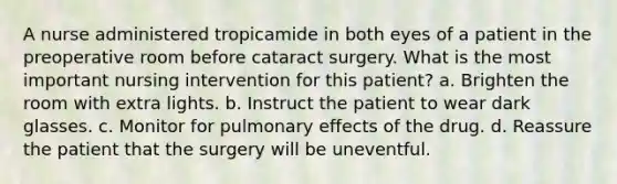 A nurse administered tropicamide in both eyes of a patient in the preoperative room before cataract surgery. What is the most important nursing intervention for this patient? a. Brighten the room with extra lights. b. Instruct the patient to wear dark glasses. c. Monitor for pulmonary effects of the drug. d. Reassure the patient that the surgery will be uneventful.