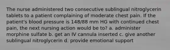 The nurse administered two consecutive sublingual nitroglycerin tablets to a patient complaining of moderate chest pain. If the patient's blood pressure is 148/88 mm HG with continued chest pain, the next nursing action would be to? a. administer morphine sulfate b. get an IV cannula inserted c. give another sublingual nitroglycerin d. provide emotional support