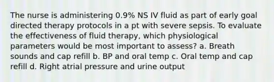 The nurse is administering 0.9% NS IV fluid as part of early goal directed therapy protocols in a pt with severe sepsis. To evaluate the effectiveness of fluid therapy, which physiological parameters would be most important to assess? a. Breath sounds and cap refill b. BP and oral temp c. Oral temp and cap refill d. Right atrial pressure and urine output