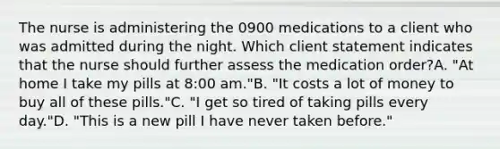 The nurse is administering the 0900 medications to a client who was admitted during the night. Which client statement indicates that the nurse should further assess the medication order?A. "At home I take my pills at 8:00 am."B. "It costs a lot of money to buy all of these pills."C. "I get so tired of taking pills every day."D. "This is a new pill I have never taken before."