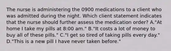 The nurse is administering the 0900 medications to a client who was admitted during the night. Which client statement indicates that the nurse should further assess the medication order? A."At home I take my pills at 8:00 am." B."It costs a lot of money to buy all of these pills." C."I get so tired of taking pills every day." D."This is a new pill I have never taken before."