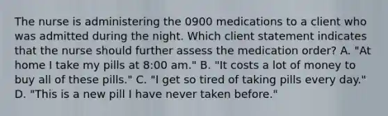 The nurse is administering the 0900 medications to a client who was admitted during the night. Which client statement indicates that the nurse should further assess the medication order? A. "At home I take my pills at 8:00 am." B. "It costs a lot of money to buy all of these pills." C. "I get so tired of taking pills every day." D. "This is a new pill I have never taken before."