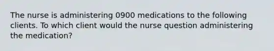 The nurse is administering 0900 medications to the following clients. To which client would the nurse question administering the medication?