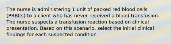 The nurse is administering 1 unit of packed red blood cells (PRBCs) to a client who has never received a blood transfusion. The nurse suspects a transfusion reaction based on clinical presentation. Based on this scenario, select the initial clinical findings for each suspected condition