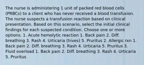 The nurse is administering 1 unit of packed red blood cells (PRBCs) to a client who has never received a blood transfusion. The nurse suspects a transfusion reaction based on clinical presentation. Based on this scenario, select the initial clinical findings for each suspected condition. Choose one or more options. 1. Acute hemolytic reaction 1. Back pain 2. Diff. breathing 3. Rash 4. Urticaria (hives) 5. Pruritus 2. Allergic rxn 1. Back pain 2. Diff. breathing 3. Rash 4. Urticaria 5. Pruritus 3. Fluid overload 1. Back pain 2. Diff. breathing 3. Rash 4. Urticaria 5. Pruritus