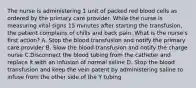 The nurse is administering 1 unit of packed red blood cells as ordered by the primary care provider. While the nurse is measuring vital signs 15 minutes after starting the transfusion, the patient complains of chills and back pain. What is the nurse's first action? A. Stop the blood transfusion and notify the primary care provider B. Slow the blood transfusion and notify the charge nurse C.Disconnect the blood tubing from the catheter and replace it with an infusion of normal saline D. Stop the blood transfusion and keep the vein patent by administering saline to infuse from the other side of the Y tubing