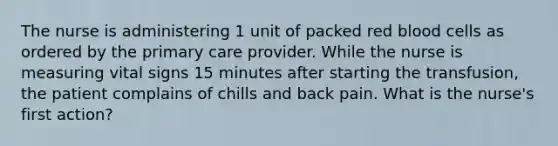 The nurse is administering 1 unit of packed red blood cells as ordered by the primary care provider. While the nurse is measuring vital signs 15 minutes after starting the transfusion, the patient complains of chills and back pain. What is the nurse's first action?