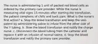 The nurse is administering 1 unit of packed red blood cells as ordered by the primary care provider. While the nurse is measuring vital signs 15 minutes after starting the transfusion, the patient complains of chills and back pain. What is the nurse's first action? a. Stop the blood transfusion and keep the vein patent by administering saline to infuse from the other side of the Y tubing. b. Slow the blood transfusion and notify the charge nurse. c. Disconnect the blood tubing from the catheter and replace it with an infusion of normal saline. d. Stop the blood transfusion and notify the primary care provider.