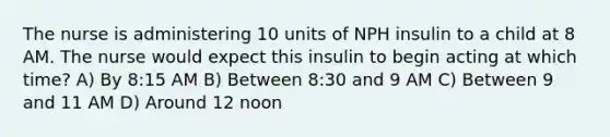 The nurse is administering 10 units of NPH insulin to a child at 8 AM. The nurse would expect this insulin to begin acting at which time? A) By 8:15 AM B) Between 8:30 and 9 AM C) Between 9 and 11 AM D) Around 12 noon