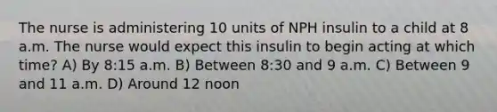 The nurse is administering 10 units of NPH insulin to a child at 8 a.m. The nurse would expect this insulin to begin acting at which time? A) By 8:15 a.m. B) Between 8:30 and 9 a.m. C) Between 9 and 11 a.m. D) Around 12 noon