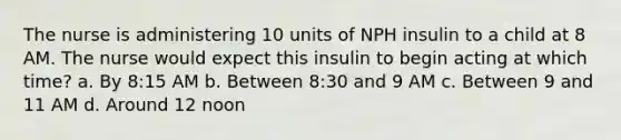 The nurse is administering 10 units of NPH insulin to a child at 8 AM. The nurse would expect this insulin to begin acting at which time? a. By 8:15 AM b. Between 8:30 and 9 AM c. Between 9 and 11 AM d. Around 12 noon