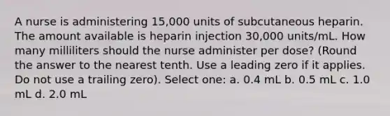 A nurse is administering 15,000 units of subcutaneous heparin. The amount available is heparin injection 30,000 units/mL. How many milliliters should the nurse administer per dose? (Round the answer to the nearest tenth. Use a leading zero if it applies. Do not use a trailing zero). Select one: a. 0.4 mL b. 0.5 mL c. 1.0 mL d. 2.0 mL